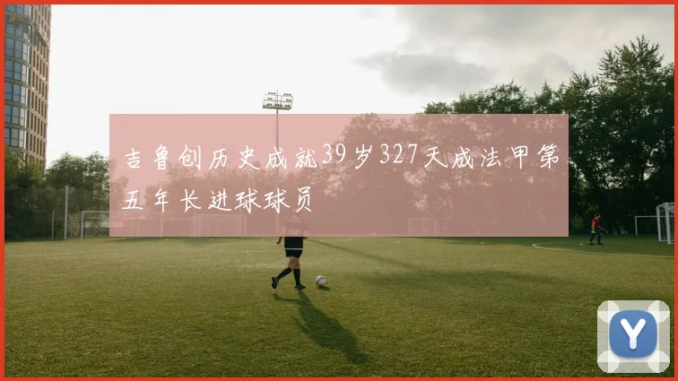 吉鲁创历史成就39岁327天成法甲第五年长进球球员