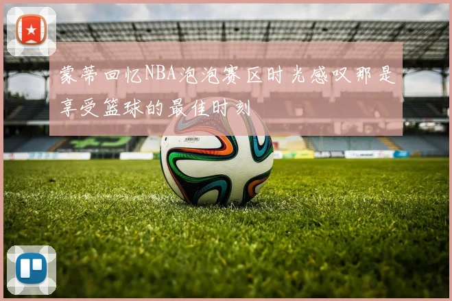 蒙蒂回忆NBA泡泡赛区时光感叹那是享受篮球的最佳时刻
