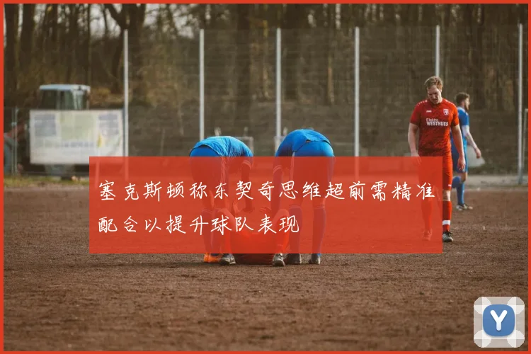 塞克斯顿称东契奇思维超前需精准配合以提升球队表现
