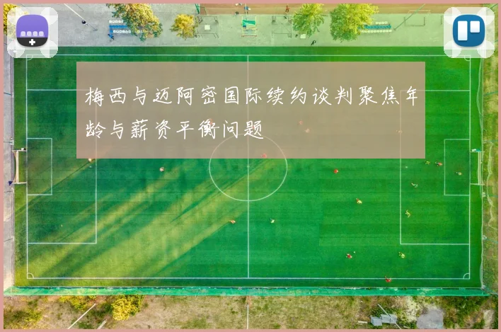 梅西与迈阿密国际续约谈判聚焦年龄与薪资平衡问题