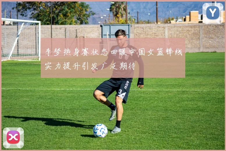 李梦热身赛状态回暖中国女篮锋线实力提升引发广泛期待