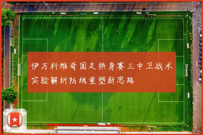 伊万科维奇国足热身赛三中卫战术实验解析防线重塑新思路